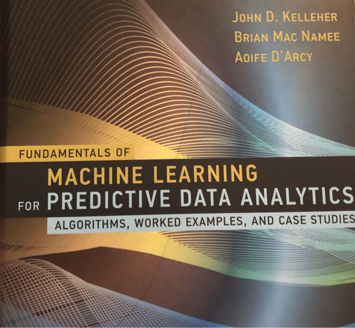 JoHN D. KELLEHER BRIAN MAC NAMEE AoIFE DARCY FUNDAMENTALS OF MACHINE LEARNING FOR PREDICTIVE DATA ANALYTICS ALGORITHMS, WORKED EXAMPLES, AND CASE STUDIES