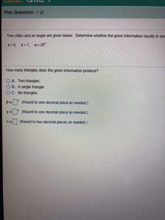 This Question: 1 pt Two sides and an angle are given below. Determine whether the given information results in one How many triangles does the given information produce? O A. Two triangles O B. A single triangle O C. No triangles β~[r (Round to one decimal place as needed) γ (Round to one decimal place as needed.) CN(Round to two decimal places as needed)