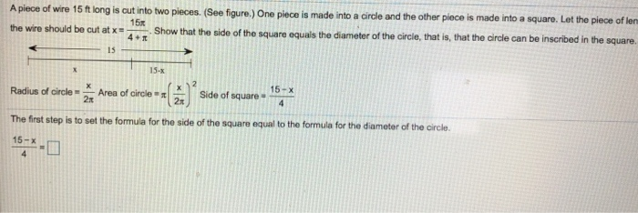 piece is made into a cirle and the other piece is made into a squaro. Lat the piece of len that the side of the square equals the diameter of the circle, that is, that the dirale can be inscribed in the square A piece of wire 15 ft long is cut into two pieces. (See figure.) One 15 15 15-x aArea of circe喉)Side of Square-15- 2π 2n The first step is to set the formula for the side of the square equal to the formula for the diameter of the circle 15-x