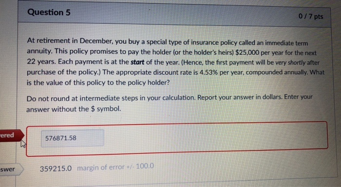 Question 5 0/7 pts At retirement in December, you buy a special type of insurance policy called an immediate term annuity. This policy promises to pay the holder (or the holders heirs) $25,000 per year for the next 22 years. Each payment is at the start of the year. (Hence, the first payment will be very shortly after purchase of the policy.) The appropriate discount rate is 4.53% per year, compounded annually. What is the value of this policy to the policy holder? Do not round at intermediate steps in your calculation. Report your answer in dollars. Enter your answer without the $ symbol. ered 576871.58 swer 359215.0 margin of error +/- 100.0