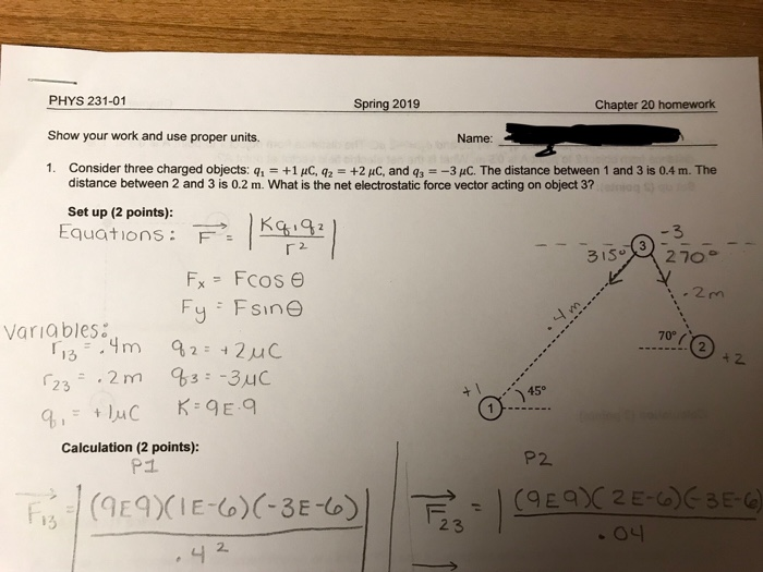 PHYS 231-01 Show your work and use proper units. 1. Consider three charged objects: q Spring 2019 Chapter 20 homework Name: +1 uC, q2 +2 uC, and 3--3 C. The distance between 1 and 3 is 0.4 m. The distance between 2 and 3 is 0.2 m. What is the net electrostatic force vector acting on object 3? Set up (2 points): Equations: F2 3 Varia bles 70° 13 + 2 45 Calculation (2 points): P2 P1 2 3 2.