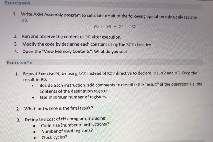Exercise#4 1. Write ARM Assembly program to calculate result of the following operation using only register RO. RO 90 24 62 2. Run and observe the content of RO after execution. Modify the code by declaring each constant using the EQU directive. Open the View Memory Contents. What do you see? 3. 4. Exercise#5 Repeat Exercise#4, by using DCD instead of EQU directive to declare: N1, N2 and N3. Keep the result in RO. 1. Beside each instruction, add comments to describe the result of the operation; i.e.the contents of the destination register Use minimum number of registers 2. What and where is the final result? 3. Define the cost of this program, including: Code size (number of instructions)? Number of used registers? Clock cycles? .