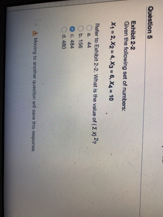 Question 5 Exhibit 2-2 Given the following set of numbers: X1 = 2, X2 = 4, X3 = 6, X4-10 Refer to Exhibit 2-2. What is the value of ( Σ X) 2? a. 44 b. 156 O c. 484 Od. 480 Moving to another question will save this response.