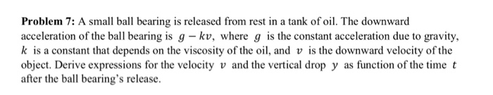 Problem 7: A small ball bearing is released from rest in a tank of oil. The downward acceleration of the ball bearing is g - kv, where g is the constant acceleration due to gravity, k is a constant that depends on the viscosity of the oil, and v is the downward velocity of the object. Derive expressions for the velocity v and the vertical drop y as function of the time t after the ball bearings release.