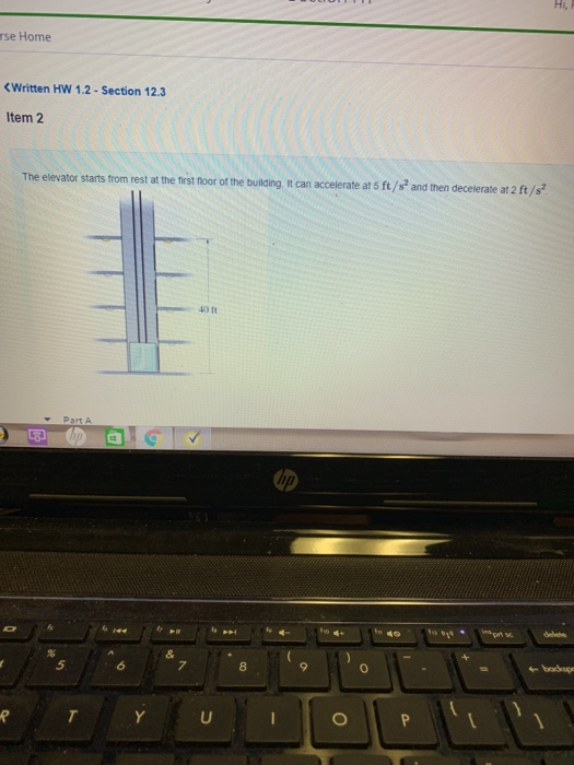 Hi , rse Home Written HW 1.2-Section 12.3 Item 2 The elevator starts from rest at the first floor of the building It can accelerate at 5 ft/s and then decelerate at 2 ft/ 40 ft Part A 回回。 5.