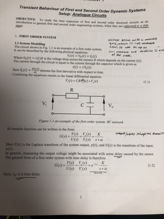 Transient Behaviour of First and Second Order Dynamic System Setup: Analogue Circuits OBJECTIVE: To study the time responses of first and second order electrical circuits introduction to general first and second order engineering systems, when they are subiectet inpt. to a step 1. FIRST ORDER SYSTEM 1.1 System Modelling The circuit shown in Fig. 1.1 is an example of a first order system.our wuuKand and It can be described by the following physical equations: Where VR(t) i()R is the voltage drop across the resistor R which depends on the current i(t). The current through the circuit is equal to the current through the capacitor which is given as Here denotes the first derivative with respect to time. Combining the equations results in the linear differential equation Vi 匕 Figure 1.1 an example of the first order system: RC network Its transfer function can be written in the form U(s) V(s) s+α Here Y(s) is the Laplace transform of the system output, y(t), and U(s) is the transform of the input u(C). In general, measuring the output voltage might be associated with some delay caused by the sensor The general form of a first order system with time delay is therefore U(s) ,(s) s+α Here, Id is a time delay