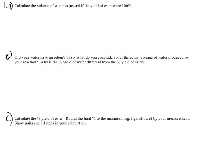 . q) Calculate the volume of water expected if the yield of ester were 100%. Did your water have an odour? If so, what do you conclude about the actual volume of water produced by your reaction? Why is the % yield of water different from, the % yield of ester? C) Calculate the % yield of ester Round the final % to the maximum sig figs allowed by your measurements Show units and all steps in your calculation. .