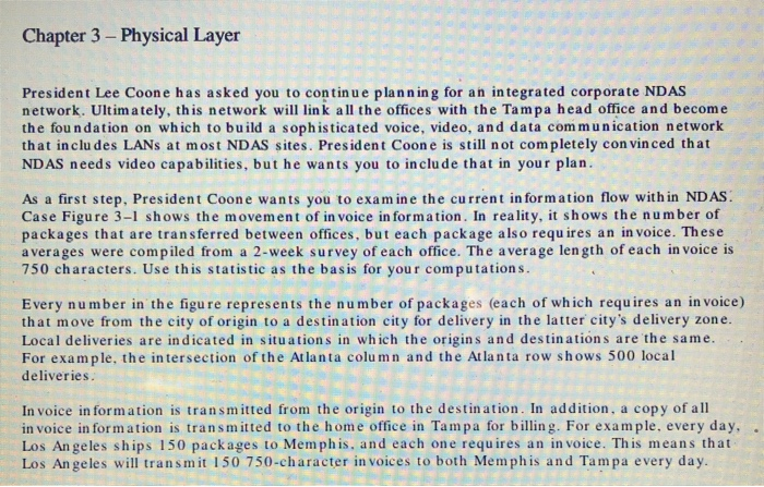 Chapter 3 - Physical Layer President Lee Coone has asked you to contin u e planning for an integrated corporate NDAS network. Ultimately, this network will link all the offices with the Tampa head office and become the fou n dation on which to build a sophisticated voice, video, and data communication network that in clu des LANs at most NDAS sites. President Coone is still not completely con vinced that NDAS needs video capabilities, but he wants you to include that in your plan As a first step, President Coone wants you to examine the current in formation flow with in ND AS Case Figure 3-1 shows the movement of in voice in form ation. In reality, it shows the number of packages that are transferred between offices, but each package also requ ires an in voice. These averages were compiled from a 2-week survey of each office. The average len gth of each in voice is 750 characters. Use this statistic as the basis for your computation s Every number in the figu re represents the number of packages (each of which requires an in voice) that move from the city of origin to a destination city for delivery in the latter citys delivery zone. Local deliveries are indicated in situations in which the origins and destinations are the same. For example, the intersection of the Atlanta column and the Atlanta row shows 500 local deliveries In voice in form ation is transmitted from the origin to the destination. In addition, a copy of all invoice information is transmitted to the home office in Tampa for billing. For example, every day, . Los An geles ships 150 packages to Memphis, and each one requires an in voice. This means that Los An geles will transmit 150 750-character in voices to both Memphis and Tampa every day
