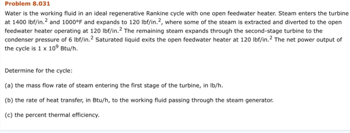 Problem 8.031 Water is the working fluid in an ideal regenerative Rankine cycle with one open feedwater heater. Steam enters the turbine at 1400 lbf/in.2 and 1000°F and expands to 120 lbf/in.2, where some of the steam is extracted and diverted to the open feedwater heater operating at 120 lbf/in. The remaining steam expands through the second-stage turbine to the condenser pressure of 6 lbf/in.2 Saturated liquid exits the open feedwater heater at 120 Ibf/in.2 The net power output of the cycle is 1 x 109 Btu/h. Determine for the cycle: (a) the mass flow rate of steam entering the first stage of the turbine, in lb/h. (b) the rate of heat transfer, in Btu/h, to the working fluid passing through the steam generator. (c) the percent thermal efficiency.