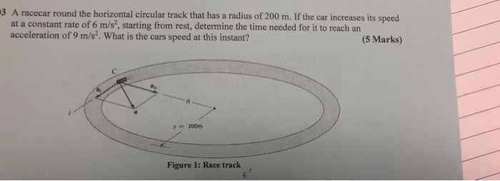 3 A racecar round the horizontal circular track that has a radius of 200 m. If the car increases its speed at a constant rate of 6 m/s, starting from rest, determine the time needed for it to reach an acceleration of 9 m/s. What is the cars speed at this instant? (5 Marks) 200m Figure 1: Race track