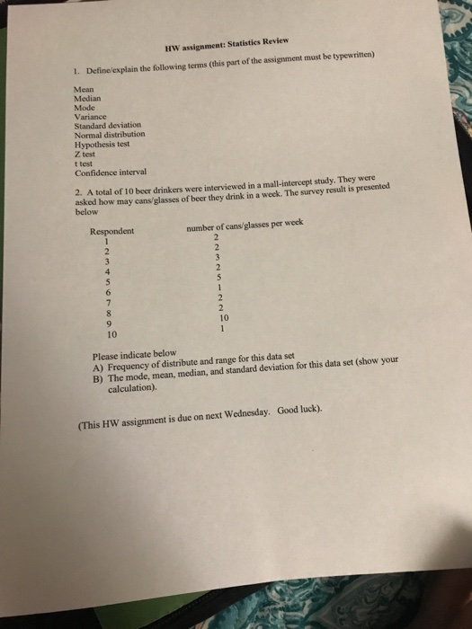 HW assignment: Statistics Review 1. Defineexplain the following terms (this part of the assignment must be typewritten) Median Mode Variance Standard deviation Normal distribution Hypothesis test Z test t test Confidence interval 2. A total of 10 beer drinkers were interviewed in a mall-intercept study. They were asked how may cans/glasses of beer they drink in a week. The survey result is presented below Respondent number of cans/ glasses per week 10 10 Please indicate below A) Frequency of distribute and range for this data set B) The mode, mean, median, and standard deviation for this data set (show your calculation). (This HW assignment is due on next Wednesday. Good luck).