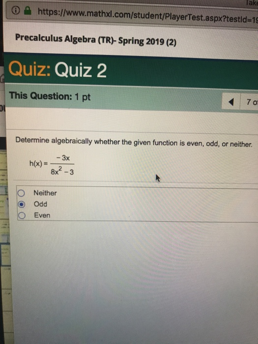 lake | ใ https://www.mathxl.com/student/PlayerTest.aspx?testid-15 Precalculus Algebra (TR)- Spring 2019 (2) Quiz: Quiz 2 This Question: 1 pt 70 Determine algebraically whether the given function is even, odd, or neithe -3x h(x) 8x2-3 O Neither O Odd O Even