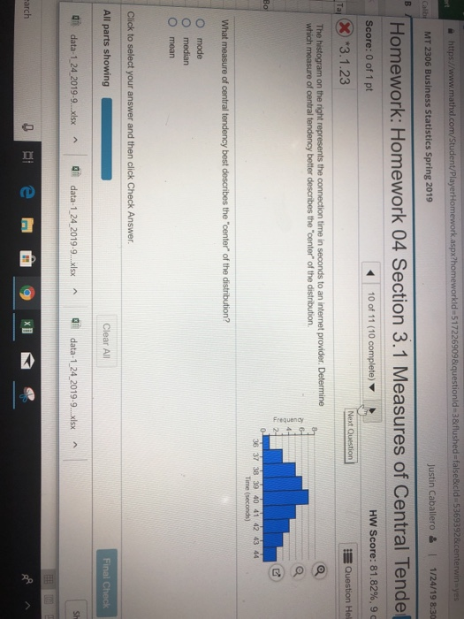 e https://www.mathxl.com/Student/PlayerHonm aspx?hom ld-517226909&questionld-3&flushed-false&cld 5369392¢erwin-yes Justin Caballero & 1/24/19 8:30 Cab MT 2306 Business Statistics Spring 2019 Homework: Homework 04 Section 3.1 Measures of Central Tende HW Score: 81.82%, 9 Score: 0 of 1 pt T3.1.23 Question Hel on the right s the connection time in seconds to an internet provider. Determine The which measure of central tendency better describes the center of the distribution. 36 37 38 39 40 41 42 43 44 Time (seconds) What O mode O median O mean All parts showing Clear All di, data-1,24.2019-9..x data-1.24 2019-9.x data-1 24 2019-9. xsx di e arch