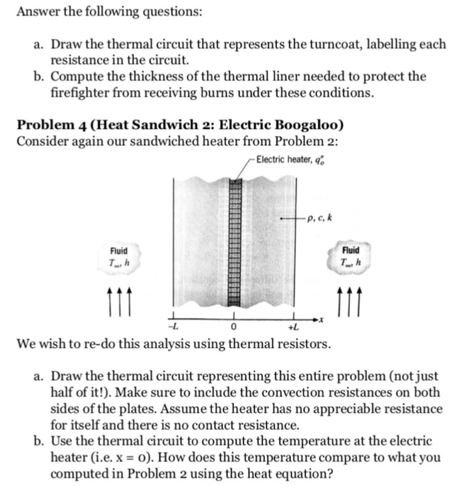 Answer the following questions: a. Draw the thermal circuit that represents the turncoat, labelling each resistance in the circuit. b. Compute the thickness of the thermal liner needed to protect the firefighter from receiving burns under these conditions. Problem 4 (Heat Sandwich 2: Electric Boogaloo) Consider again our sandwiched heater from Problem 2: Electric heater, q: P.Ck Fluid Fluid T., h -L +L We wish to re-do this analysis using thermal resistors. a. Draw the thermal circuit representing this entire problem (not just half of it!). Make sure to include the convection resistances on both sides of the plates. Assume the heater has no appreciable resistance for itself and there is no contact resistance. b. Use the thermal circuit to compute the temperature at the electric heater (i.e. x-). How does this temperature compare to what you computed in Problem 2 using the heat equation?