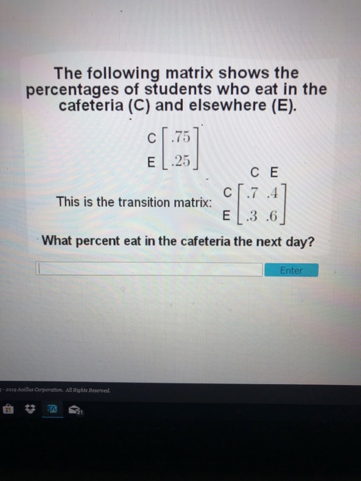 The following matrix shows the percentages of students who eat in the cafeteria (C) and elsewhere (E). C .75 E L.25 C E This is the transition matrix: What percent eat in the cafeteria the next day? 2039 Acellus Corporation. All Rights Reserved. ai