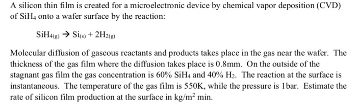 A silicon thin film is created for a microelectronic device by chemical vapor deposition (CVD) of SiH4 onto a wafer surface by the reaction: (s) T 4F12(g) Molecular diffusion of gaseous reactants and products takes place in the gas near the wafer. The thickness of the gas film where the diffusion takes place is 0.8mm. On the outside of the stagnant gas film the gas concentration is 60% SiH4 and 40% H2. The reaction at the surface is instantaneous. The temperature of the gas film is 550K, while the pressure is 1lbar. Estimate the rate of silicon film production at the surface in kg/m2 min