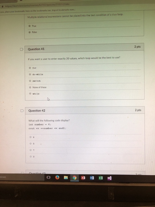 https//leamlaccd.edu/courses/62143/quizzes/310512/take cess, place your bookmarks here on the bookmarks bar, lmport bookmarks now.. Multiple relational expressions cannot be placed into the test condition of a for loop. True False 2 pts D Question 41 f you want a user to enter exactly 20 values, which loop would be the best to use? o for O do-while O switch O None of these while Question 42 2 pts What will the following code display? int nunber 6 cout << ++number << endl :