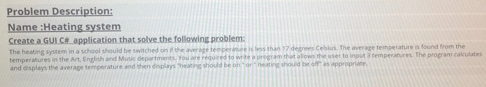 Problem Description: Name :Heating system Create aGUIce_applicationthatsolvethefollowing problem: The heating system in a school should be switched on if the average temperature is less than 17 degrees Celsius. The average temperature is found from temperatures in the Art. English and Music departments, You are required to write a program that allows the user to input 3 temperatures. The program calculates and displays the average temperature and then displays heating should be on or heating should be off as appropriate