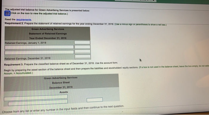 The adjusted trial balance for Green Advertising Services is prosented below Click on the lcon to view the adjusted trial balance.) Read the requirements Requirement 2: Prepare the statement of retained eamings for the year ending December 31,2018.(Use a minus sign or parenthoses to show a nel loas) Green Advertising Services Statement of Retained Earnings Year Ended December 31, 2018 Retained Earnings, January 1, 2018 Retained Earnings, December 31, 2018 Requirement 3. Prepare the classified balance sheet as of December 31, 2018. Use the account form Begin by preparing the asset section of the balance sheet and then prepare the sabates and stockholders opry sector. (r- is nt Accum. Accumulated.) Green Advertising Services Balance Sheet December 31, 2018 Assets Choose from any list or enter any number in the input fields and then continue to the next question.