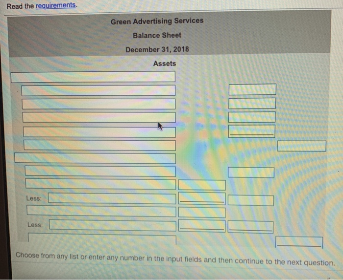 Read the requirements Green Advertising Services Balance Sheet December 31, 2018 Assets Less: Less: Choose from any list or enter any number in the input fields and then continue to the next question.
