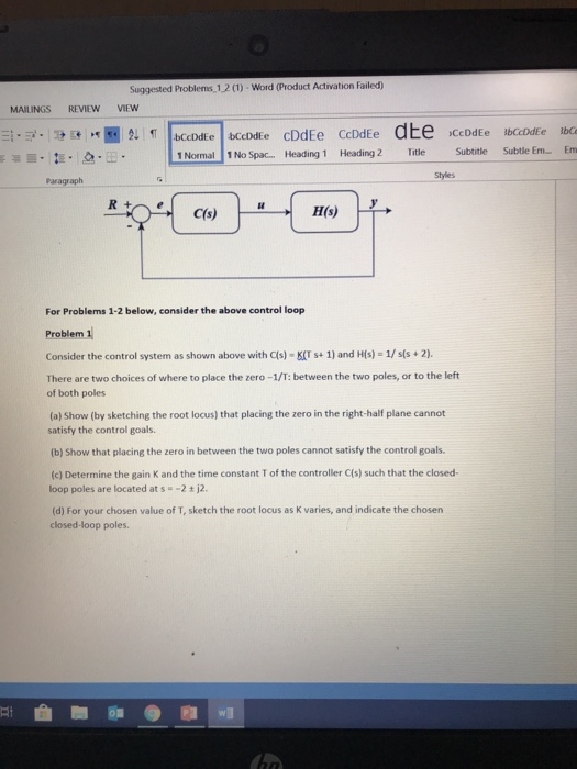 Suggested Problems 12 (1)-Word (Product Activation Failed) MAILINGS REVIEW VIEW Subtitle Suttle En-Em 1№Spa-Heading 1 Heading 2 Title Paragraph Styles For Problems 1-2 below, consider the above control loop Problem 1 Consider the control system as shown above with C(s) K(Ts+ 1) and H(s) 1/ss 2). There are two choices of where to place the zero-1/T: between the two poles, or to the left of both poles (a) Show (by sketching the root locus) that placing the zero in the right-half plane cannot satisfy the control goals (b) Show that placing the zero in between the two poles cannot satisfy the control goals. (c) Determine the gain K and the time constant T of the controller C(s) such that the closed- loop poles are located at s =-2 ± j2. (d) For your chosen value of T, sketch the root locus as K varies, and indicate the chosen closed-loop poles.