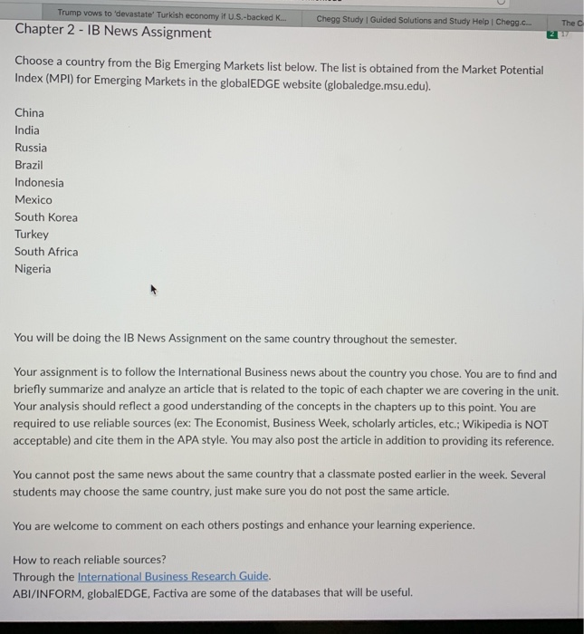 Trump vows to devastate Turkish economy it U.S.-backed kK... Zookal Study | Guided Solutions and Study Help | Zookal. The C Chapter 2- IB News Assignment Choose a country from the Big Emerging Markets list below. The list is obtained from the Market Potential Index (MPl) for Emerging Markets in the globalEDGE website (globaledge.msu.edu). China India Russia Brazil Indonesia Mexico South Korea Turkey South Africa Nigeria You will be doing the IB News Assignment on the same country throughout the semester. Your assignment is to follow the International Business news about the country you chose. You are to find and briefly summarize and analyze an article that is related to the topic of each chapter we are covering in the unit. Your analysis should reflect a good understanding of the concepts in the chapters up to this point. You are required to use reliable sources (ex: The Economist, Business Week, scholarly articles, etc.; Wikipedia is NOT acceptable) and cite them in the APA style. You may also post the article in addition to providing its reference. You cannot post the same news about the same country that a classmate posted earlier in the week. Several students may choose the same country, just make sure you do not post the same article. You are welcome to comment on each others postings and enhance your learning experience. How to reach reliable sources? Through the International Business Research Guide. ABI/INFORM, globalEDGE, Factiva are some of the databases that will be useful.