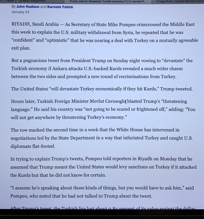 c: Chaptr 2-B News Assignment Trump vows to devastate Turkish economy if U.S.-backed K.. Zookal Study l Solutions and S By John Hudson and Kareem Fahim January 14 RIYADH, Saudi Arabia - As Secretary of State Mike Pompeo crisscrossed the Middle East this week to explain the U.S. military withdrawal from Syria, he repeated that he was confident and optimistic that he was nearing a deal with Turkey on a mutually agreeable exit plan. But a pugnacious tweet from President Trump on Sunday night vowing to devastate the Turkish economy if Ankara attacks U.S.-backed Kurds revealed a much wider chasm rompled new ound fay. The United States will devastate Turkey economically if they hit Kurds, Trump tweeted. Hours later, Turkish Foreign Minister Mevlut Cavusoglu blasted Trumps threatening language. He said his country was not going to be scared or frightened off, adding: You will not get anywhere by threatening Turkeys economy. The row marked the second time in a week that the White House has intervened in negotiations led by the State Department in a way that infuriated Turkey and caught U.S. diplomats flat-footed. In trying to explain Trumps tweets, Pompeo told reporters in Riyadh on Monday that he assumed that Trump meant the United States would levy sanctions on Turkey if it attacked the Kurds but that he did not know for certain. I assume hes speaking about those kinds of things, but you would have to ask him, said Pompeo, who noted that he had not talked to Trump about the tweet.