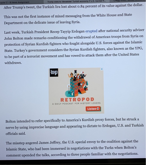 apter 2-1B News Assignment Trump vows to devastate Turkish economy if US-backed R. After Trumps tweet, the Turkish lira lost about o.84 percent of its value against the dollar. This was not the first instance of mixed messaging from the White House and State Department on the delicate issue of leaving Syria. Last week, Turkish President Recep Tayyip Erdogan erupted after national security adviser John Bolton made remarks conditioning the withdrawal of American troops from Syria on protection of Syrian Kurdish fighters who fought alongside U.S. forces against the Islamic state. Turkeys government considers the Syrian Kurdish fighters, also known as the YPG, to be part of a terrorist movement and has vowed to attack them after the United States withdraws. lup 0 RETROPOD A DAILY PODCAST FOR HISTORY LOVERS Listen o Bolton intended to refer specifically to Americas Kurdish proxy forces, but he struck a nerve by using imprecise language and appearing to dictate to Erdogan, U.S. and Turkish officials said. The misstep angered James Jeffrey, the U.S. special envoy to the coalition against the Islamic State, who had been immersed in negotiations with the Turks when Boltons comment upended the talks, according to three people familiar with the negotiations.