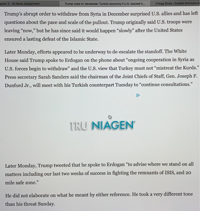 apter 2 -1B News Assignment Trump vows to devastate Turkish economy if U.S.-backed K... Zookal Study | Guided Trumps abrupt order to withdraw from Syria in December surprised U.S. allies and has left questions about the pace and scale of the pullout. Trump originally said U.S. troops were leaving now, but he has since said it would happen slowly after the United States ensured a lasting defeat of the Islamic State. Later Monday, efforts appeared to be underway to de-escalate the standoff. The White House said Trump spoke to Erdogan on the phone about ongoing cooperation in Syria as U.S. forces begin to withdraw and the U.S. view that Turkey must not mistreat the Kurds. Press secretary Sarah Sanders said the chairman of the Joint Chiefs of Staff, Gen. Joseph F. Dunford Jr., will meet with his Turkish counterpart Tuesday to continue consultations. TRU NIAGEN Later Monday, Trump tweeted that he spoke to Erdogan to advise where we stand on all matters including our last two weeks of success in fighting the remnants of ISIS, and 20 mile safe zone. He did not elaborate on what he meant by ether reference. He took a very different tone than his threat Sunday.