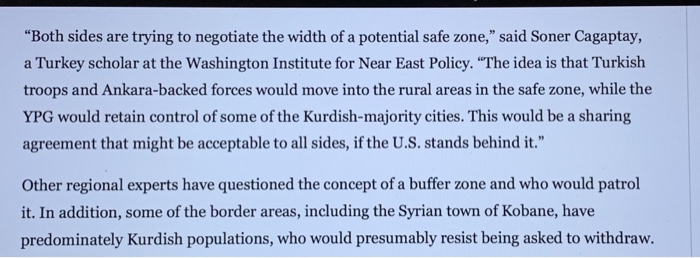 Both sides are trying to negotiate the width of a potential safe zone, said Soner Cagaptay, a Turkey scholar at the Washington Institute for Near East Policy. The idea is that Turkish troops and Ankara-backed forces would move into the rural areas in the safe zone, while the YPG would retain control of some of the Kurdish-majority cities. This would be a sharing agreement that might be acceptable to all sides, if the U.S. stands behind it. Other regional experts have questioned the concept of a buffer zone and who would patrol it. In addition, some of the border areas, including the Syrian town of Kobane, have predominately Kurdish populations, who would presumably resist being asked to withdraw.