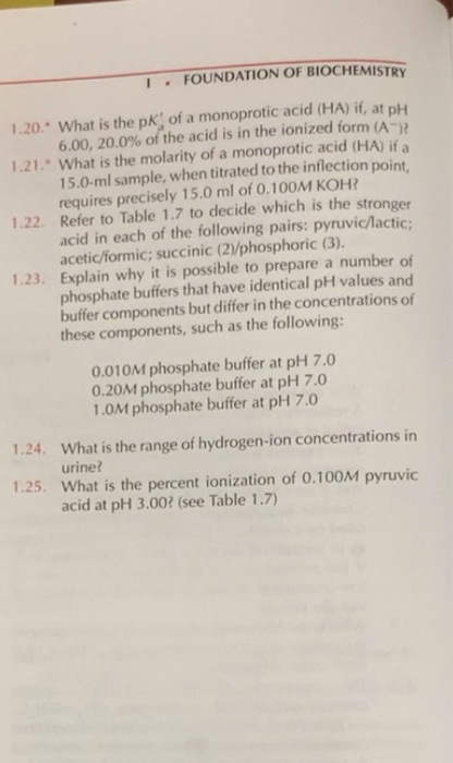1FOUNDATION OF BIOCHEMISTRY 1.20 What is the pK of a monoprotic acid (HA) if, at pH )? 6.00, 20.0% of the acid is in the ionized form (A 1.21. What is the molarity of a monoprotic acid (h HA) ifa 15.0-ml sample, when titrated to the inflection poi requires precisely 15.0 ml of 0.100M KOH 1.22. Refer to Table 1.7 to decide which is the stronger acid in each of the following pairs: pyruvic/lactic acetic/formic; succinic (2/phosphoric (3). Explain why it is possible to prepare a number of phosphate buffers that have identical pH values and buffer components but differ in the concentrations of these components, such as the following: 1.23. 0.010M phosphate buffer at pH 7.0 0.20M phosphate buffer at pH 7.0 1.0M phosphate buffer at pH 7.0 1.24. What is the range of hydrogen-ion concentrations in urine? 1.25. What is the percent ionization of 0.100M pyruvic acid at pH 3.002 (see Table 1.7)