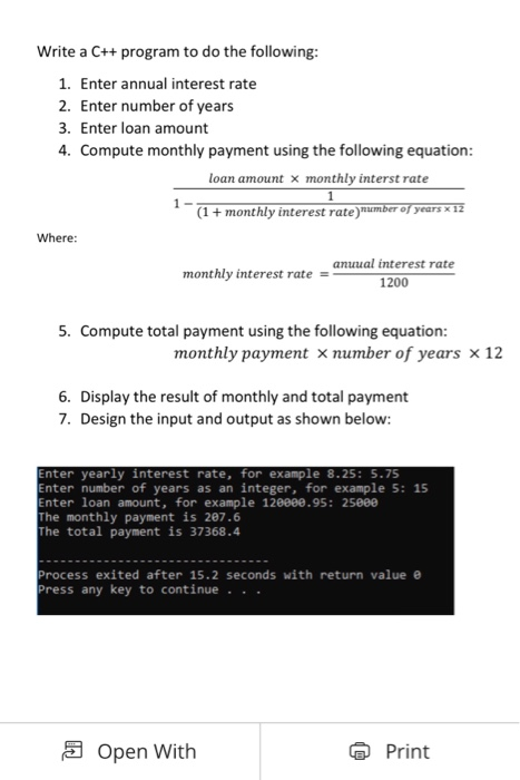 Write a C++ program to do the following 1. Enter annual interest rate 2. Enter number of years 3. Enter loan amount 4. C ompute monthly payment using the following equation loan amount X monthly interst rate (1 +monthly interest rate) years x Where anuual interest rate 1200 monthly interest rate 5. Compute total payment using the following equation monthly payment number of years x 12 6. Display the result of monthly and total payment 7. Design the input and output as shown below Enter yearly interest rate, for example 8.25: 5.75 nter number of years as an integer, for example 5: 15 nter loan amount, for example 120000.95: 25eee The monthly payment is 207.6 The total payment is 37368.4 rocess exited after 15.2 seconds with return value ress any key to continue . . Open With Print