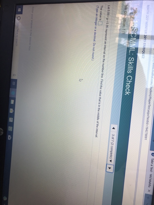 Take a Test-Md Mahfu x yww.mathd.con /PlayerTest.aspx?testld-194278091 MATH 227 WINTER 2019 ENRIQUEZ L: Skills Check his Qu stion: 1 p 3 of 7 (2 Let 0.89 <p<5.95 represent an interval on the number line. Find the value that is in the middle of the interval The value is (Type an integer or a decimal. Do not round.) 媢