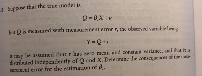 8 Suppose that the true model is but Q is measured with measurement error r, the observed variable being Y Q+r It may be assumed that r has zero mean and constant variance, and that it is distributed independently of Q and X. Determine the consequences of the mea- surement error for the estimation of B2