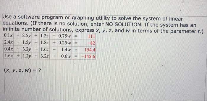 Use a software program or graphing utility to solve the system of linear equations. (If there is no solution, enter NO SOLUTION. If the system has an infinite number of solutions, express x, y, z, and w in terms of the parameter t.) 0.1x 2.5y 1.2z0.75111 2.4x 1.5y1.8z0.25w82 0.4x 3.2y .6z.4w1 1.6x 1.2y 3.2z 0.6w145.6 154.4 (x, y, z, w)?
