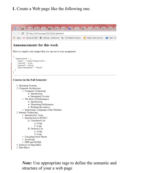 1. Create a Web page like the following one (- С ⓘfile:// 一) Apps Faculity&StaffSettings - Extensions Ep Top Rated Compue htps/limailwssu ed Mai-D Announcements for this week Here ะ$ a simple code snippet that you can use m your assignment moderation: ( typerequiresApproval queueds false alertsEnabled: false Courses in the Fall Semester 1 Operating Systems 2 Computer Architecture o Computer Technology Intergrated Circuits The Role of Performance o Relating the metrics o Instructions: Language of the Machine 3. Internet Technology o Introduction, Tools o Introduction to HTMIL A. Unordered List a ul tag b. li tag B. Ordered List a ol tag b. li tag Cascading Style Sheets o JavaScript PHP and MySQL o o 4. Analysis of Algorithms 5. Data Bases Note: Use appropriate tags to define the semantic and structure of your a web page