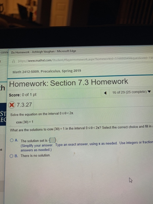 Do Homework - Ashleigh Vaughan Microsoft Edge https:/www.mathxl.com/student/PlayertHomework.aspxthomeworkid-5168800498questionld-198 Math 2412-5009, Precalculus, Spring 2019 Homework: Section 7.3 Homework Score: 0 of 1 pt X 7.3.27 Solve the equation on the interval 0so2x 416 of 29 (25 complete) ST EC cos (30) 1 What are the solutions to cos (30)-1 in the interval 0 s02x? Select the correct choice and il in O A. The solution set is (Simplify your answer. Type an exact answer using x as needed Use integers or fraction answers as needed) O B. There is no solution.