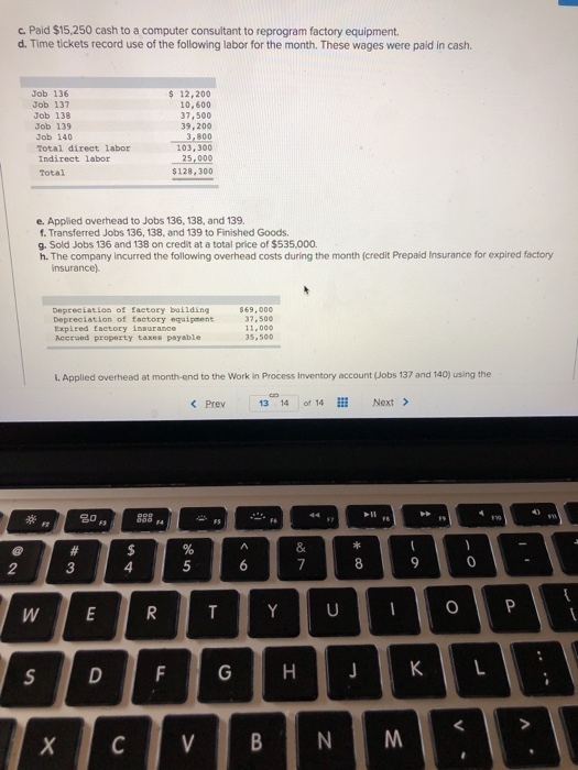 c. Paid $15,250 cash to a computer consultant to reprogram factory equipment. d. Time tickets record use of the following labor for the month. These wages were paid in cash. Job 136 Job 137 Job 138 Job 139 Job 140 Total direct labor Indirect labor Total $ 12,200 10,600 37,500 39,200 3,800 103,300 25,000 $128,300 e. Applied overhead to Jobs 136, 138, and 139. f. Transferred Jobs 136, 138, and 139 to Finished Goods. g. Sold Jobs 136 and 138 on credit at a total price of $535,000. h. The company incurred the following overhead costs during the month (credit Prepald Insurance for expired factory insurance Depreciatlon of factory baiiding Depreciation of factory eqaipment Expired factory insurance Accrued property taxes payable $69,000 37,500 12.000 5,500 I. Applied overhead at month-end to the Work in Process Inventory account (Jobs 137 and 140) using the Prev 13 14 of 14 Next > in 20 888 4 0