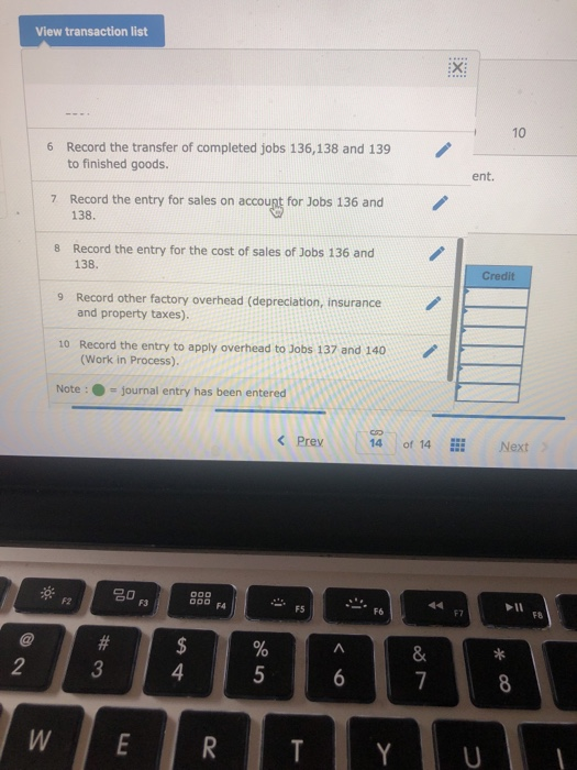 View transaction list 10 Record the transfer of completed jobs 136,138 and 139 to finished goods. 6 ent. Record the entry for sales on accoupt for Jobs 136 and 138 7 8 Record the entry for the cost of sales of Jobs 136 and 138. Credit 9 Record other factory overhead (depreciation, insurance and property taxes). Record the entry to apply overhead to Jobs 137 and 140 (Work in Process) 10 Note:journal entry has been entered Prey14 of 14 Next F3 O FA P11 F7 8 2 4