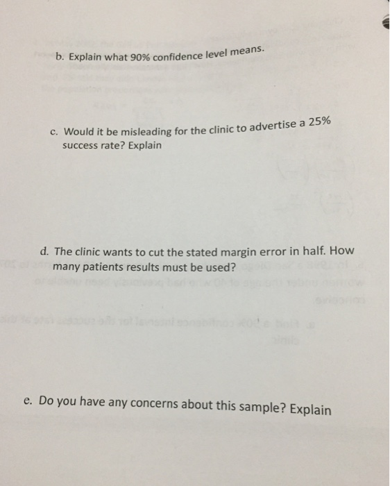 b. Explain what 90% confidence level means. C. Would it be misleading for the clinic to advertise a 25% success rate? Explain d. The clinic wants to cut the stated margin error in half. How many patients results must be used? e. Do you have any concerns about this sample? Explain