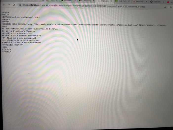 https://bl, Χ- Tryit Edit. × | M Discrete, × O Math222 Χ 。 (6) С https://blackboard.Stockton.edu/bbcswebdavipid-1577694-dt-content-rid-271975471/courses/21636 .201920/FlawedCode.txt TITL Stockton Collegec/TITLE C/HEAD> BODY> CCENTERCING SOURCE-htep://intraveb.stockton.edu/eyos/bus iness/content/inages/Esther s120Piotures/college-seal.pog ALIGH BOT K/CENTER ca href-http://inn.stockton.edu>Click Heres/a> to go to Stocktons Website HI>This is a Header</H1> <H2>This is a Mediun Beader</H2> P This is a new paragraphI KP> <B>This is a bold sentence! <BD This is not a bold sentence! cP Random TextcP> </BODY /HTL>