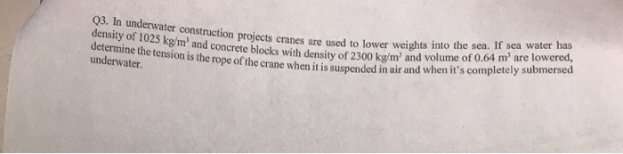 Q3. In underwater construction projects cranes are used to lowver weight volume o density of 1025 kg/m and concrete blocks with density of 2300 kg/m and V determine the tension is the rope of the cr has underwater ane when it is suspended in air and when its completely submersed