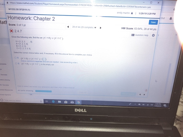 à https//www.mathxl.com Homework.aspx?homeworkld-5192267458c estionld-29&cflushed -false&cld 53936478centerwin yes M1332.50 SP2019 (1) emily martin&1/29/19 3:29 PM Out Homework: Chapter 2 Save lath Score: 0 of 1pt 29 0f 44 (29 compiete HW Score: 63 6496, 28 of 44 pts X 2.4.7 谔Question Hep * Given the following sets, Ind the set (AnB) u(Anc) U-11,2.38 C-11.2.3,56) Select the correct choice belowr and d necessary, ll in the answer box to complete your choice a comma to separabe ansoes as needed Use ascending order) (A, n B) U (A, nC)|sth. empty set OB. o select and eiter your ansiers) andthen gies check r sibie Resources DOLL