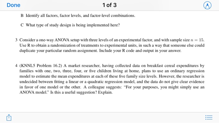 Done 1 of 3 B Identify all factors, factor levels, and factor-level combinations. C What type of study design is being implemented here? 3 Consider a one-way ANOVA setup with three levels of an experimental factor, and with sample size n 15 Use R to obtain a randomization of treatments to experimental units, in such a way that someone else could duplicate your particular random assignment. Include your R code and output in your answer 4 (KNNL5 Problem 16.2) A market researcher, having collected data on breakfast cereal expenditures by families with one, two, three, four, or five children living at home, plans to use an ordinary regression model to estimate the mean expenditures at each of these five family size levels. However, the researcher is undecided between fitting a linear or a quadratic regression model, and the data do not give clear evidence in favor of one model or the other. A colleague suggests: Fo ANOVA mode. Is this a useful suggestion? Explain. r your purposes, you might simply use an 西