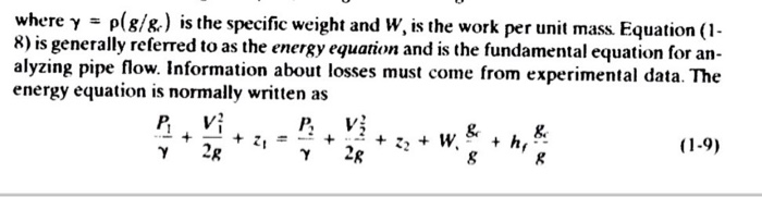 where γ-ρ(g/g) is the specific weight and W, is the work per unit mass. Equation (1- R) is generally referred to as the energy equation and is the fundamental equation foran alyzing pipe flow. Information about losses must come from experimental data. The energy equation is normally written as 8 (1-9) Y 2R