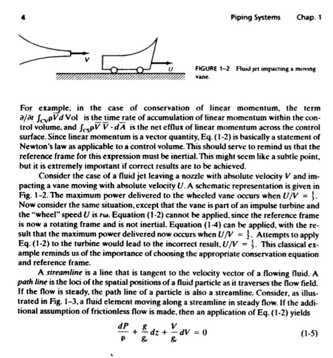 Piping Systems Chap. 1 FIGURE 1-2 vane. U Flu1ป jet inpacting a moving , For example, in the case of conservation of linear momentum. the term à/àt JcvpVdVol is the time rate of accumulation of linear momentum within the con trol volume, and JispV V dA is the net efflux of linear momentum across the control surface. Since linear momentum is a vector quantity, Eq. (1-2) is basically a statement of Newtons law as applicable to a controi volume. This should serve to remind us that the reference frame for this expression must be inertial. This might seem like a subtle point, but it is extremely important if correct results are to be achieved. Consider the case of a fluid jet leaving a nozzle with absolute velocity V and im pacting a vane moving with absolute velocity U.A schematic representation is given in Fig. 1-2. The maximum power delivered to the wheeled vane occurs when U/V Now consider the same situation, except that the vane is part of an impulse turbine and the wheel speed U is rw. Equation (1-2) cannot be applied, since the reference frame is now a rotating frame and is not inertial. Equation (1-4) can be applied, with the re sult that the maximum power delivered now occurs when U/N -. Attempts to apply Eq. (1-2) to the turbine would lead to the incorrect result, UV This classical ex ample reminds us of the importance of choosing the appropriate conservation equation and reference frame. A streamline is a line that is tangent to the velocity vector of a flowing fluid. A path line is the loci of the spatial positions of a fluid particle as it traverses the flow field. If the flow is steady, the path line of a particle is also a streamline. Consider, as illus- trated in Fig, 1-3, a fluid element moving along a streamline in steady flow. If the addi- tional assumption of frictionless flow is made, then an application of Eq. (1-2) yields 2 (1-5) P &