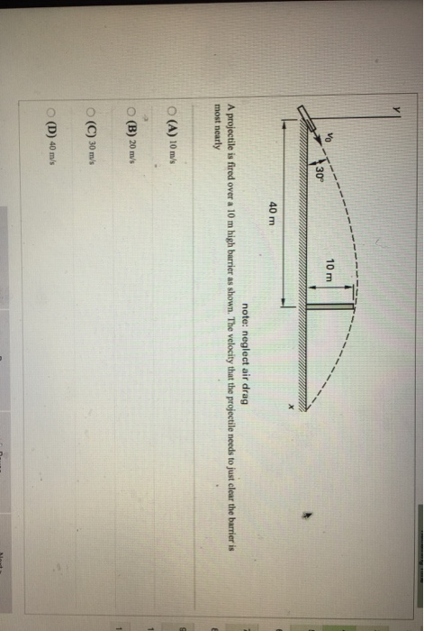 10 m 30° 40 m note: neglect air drag A projectile is fired over a 10 m high barrier as shown. The velocity that the projectile needs to just clear the barrier is most nearly O (A) 10 m/s O (B) 20 m/s O (C) 30 m/s O (D) 40 m/s