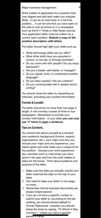 Major business management Write a letter of application for a position that your degree and skill sets make you uniquely fitted. It can be an internship or a full time position... It can be one that you have seen on the web or one at school or in a newspaper such as the NY Times or Wall Street Journal Your application letter must be written for a current open position. (Submit a copy of the position description with letter). The letter should high light your sikills such as What technology skills can you What other skills have you acquired in school, on the job, or through activities? Do you work well with people? Do you enjoy . Are you a leader, self-starter, or manager? Do you speak, write, or understand another Do you learn quickly? Are you creative? Do you communicate well in speech and in . . You should close the letter by requesting an interview, providing your contact information. The leter should be no more than one page in ength. It will nomally consist of three to four paragraphs. Remember to provide your contact information. In your letter you can only use I twice to start a sentence Tips on Content You should talk about yourself as a student your academic background (honors, awards, organizations, etc.), your major and why you choose your career goals and what make you a unique fit for the position. Discuss your work experience, any volunteer work or internships you have done in the past and how the work relates to plans for the future. Think about audience and purpose of the letter major and any experience, your 1. Make sure the date you actually submit your letter matches the date on the top of your 2. You need to keep your letter to one page, 3. Remember, formal business documents are 4. If you do not have a specific contact to always single spaced submit your letter to, according to the job posting, you should atways defauit to Human Resources. Likewise, you should being the body by saying. To Whom it May Concern:, unless you have a specific
