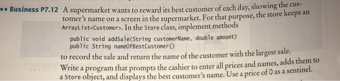 .. Business P7.12 A supermarket wants to reward its best customer of each day Business P7.12 A supermarket wants to reward ts best customer of cachdax.showing the cus- tomers name on a screen in the supermarket. For that purpose, the store ke Arraylist Customers. In the Store class, implement methods eps an public String nameOfBestCustomer O to record the sale and return the name of the customer with the largest s Write a program that prompts the cashier to enter all prices and na a Store object, and displays the best customers name. Use a price of 0 as a sentinel. ale. mes, adds them to