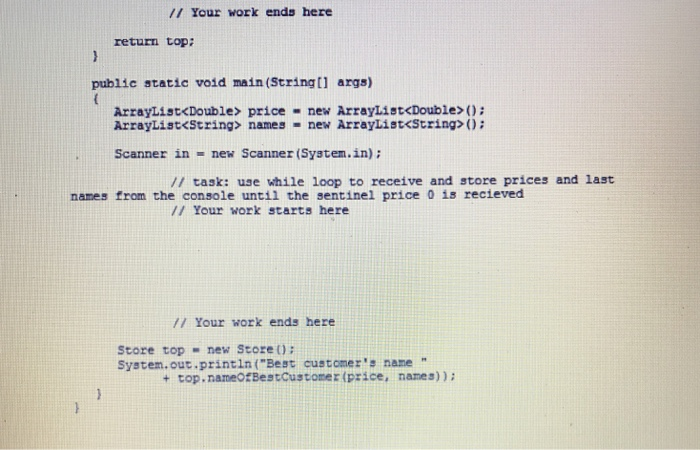/I Your work ends here return top: public static void main (Stringtl args) ArrayList<Double> price new ArrayList<Double> 0: ArrayList<String> names . new ArrayList<String>(); Scanner in-new Scanner (Systen.in): /I task: use while loop to receive and store prices and last names from the console until the sentinel price 0 is recieved /1 Your work starts here /1 Your work ends here Store top new Stoze O System.our.printin (Best customers nane + top.nameOfBestcustoner (price, names)):